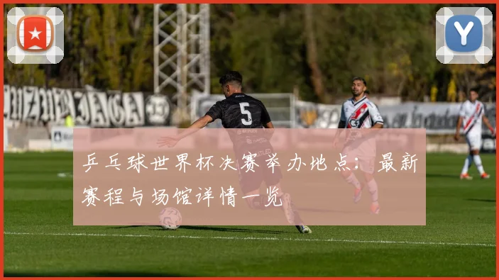 乒乓球世界杯决赛举办地点：最新赛程与场馆详情一览