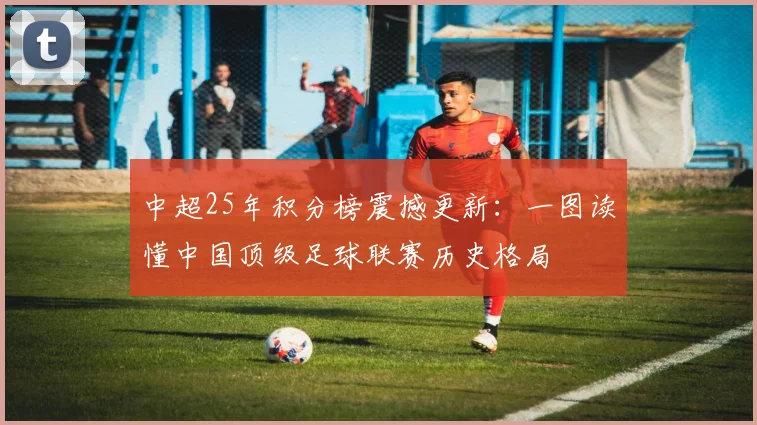中超25年积分榜震撼更新：一图读懂中国顶级足球联赛历史格局