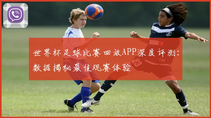 世界杯足球比赛回放APP深度评测：数据揭秘最佳观赛体验