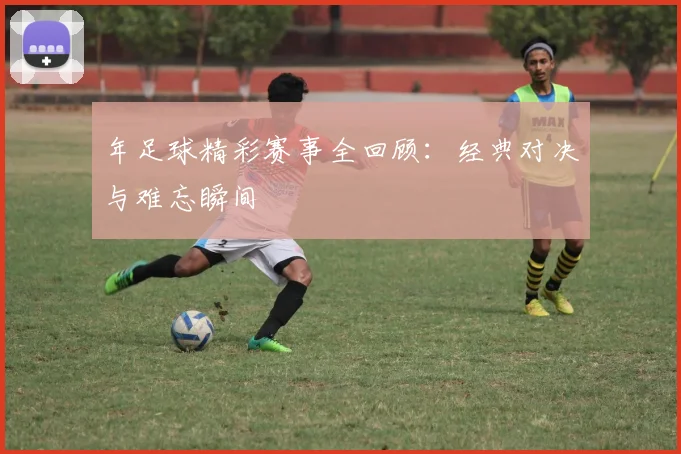年足球精彩赛事全回顾：经典对决与难忘瞬间