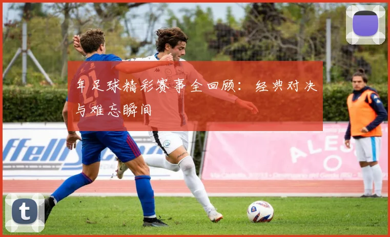年足球精彩赛事全回顾：经典对决与难忘瞬间